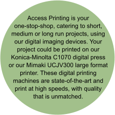 Access Printing is your one-stop-shop, catering to short, medium or long run projects, using our digital imaging devices. Your project could be printed on our Konica-Minolta C1070 digital press or our Mimaki UCJV300 large format printer. These digital printing machines are state-of-the-art and print at high speeds, with quality that is unmatched.